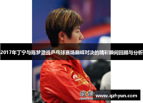 2017年丁宁与陈梦激战乒乓球赛场巅峰对决的精彩瞬间回顾与分析