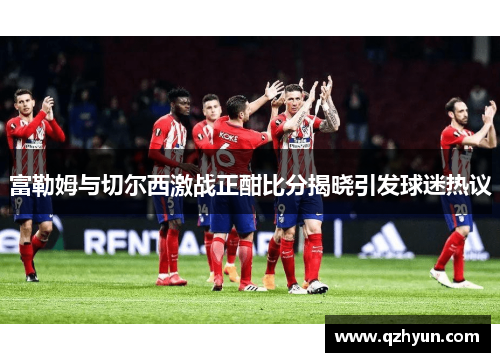 富勒姆与切尔西激战正酣比分揭晓引发球迷热议